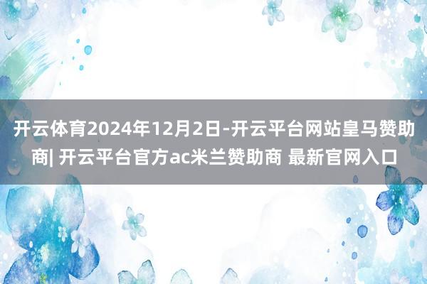 开云体育2024年12月2日-开云平台网站皇马赞助商| 开云平台官方ac米兰赞助商 最新官网入口