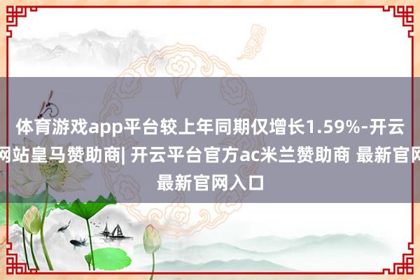 体育游戏app平台较上年同期仅增长1.59%-开云平台网站皇马赞助商| 开云平台官方ac米兰赞助商 最新官网入口