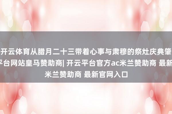 开云体育从腊月二十三带着心事与肃穆的祭灶庆典肇端-开云平台网站皇马赞助商| 开云平台官方ac米兰赞助商 最新官网入口