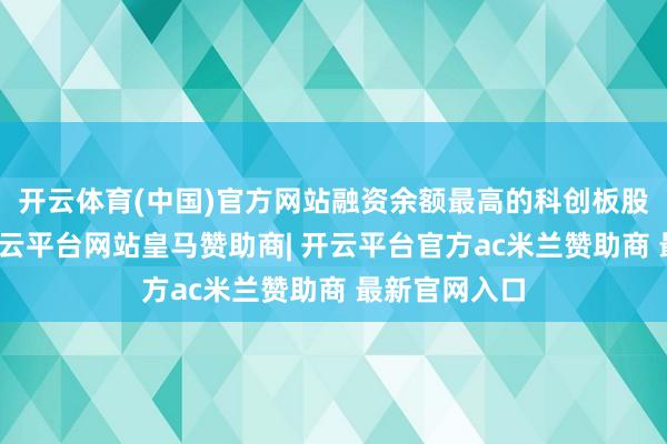 开云体育(中国)官方网站融资余额最高的科创板股是寒武纪-开云平台网站皇马赞助商| 开云平台官方ac米兰赞助商 最新官网入口