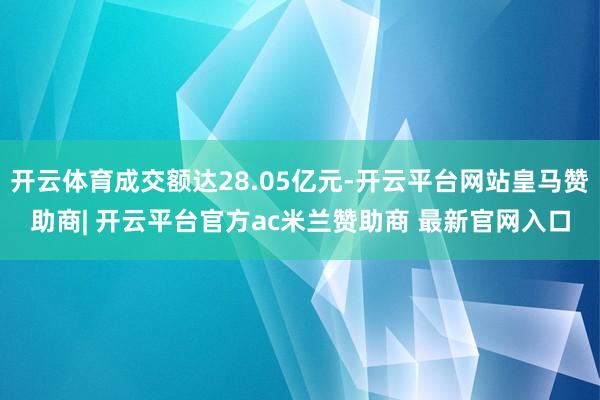 开云体育成交额达28.05亿元-开云平台网站皇马赞助商| 开云平台官方ac米兰赞助商 最新官网入口