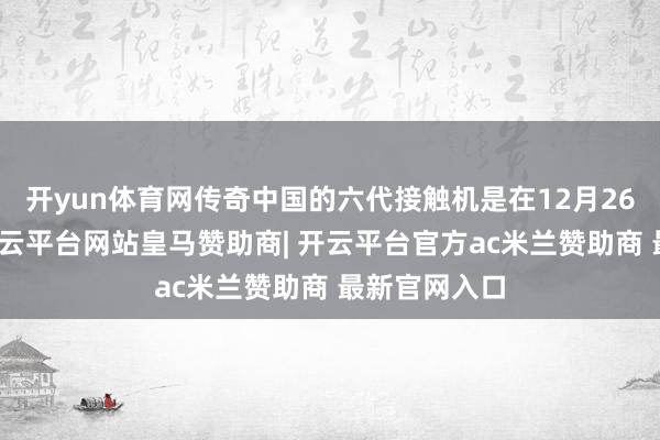 开yun体育网传奇中国的六代接触机是在12月26日首飞的-开云平台网站皇马赞助商| 开云平台官方ac米兰赞助商 最新官网入口
