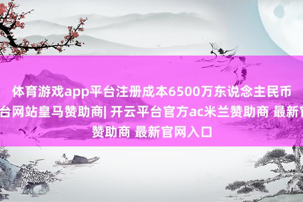 体育游戏app平台注册成本6500万东说念主民币-开云平台网站皇马赞助商| 开云平台官方ac米兰赞助商 最新官网入口
