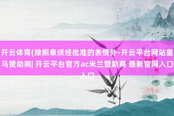 开云体育(除照章须经批准的表情外-开云平台网站皇马赞助商| 开云平台官方ac米兰赞助商 最新官网入口