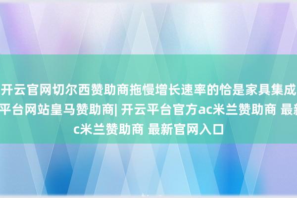 开云官网切尔西赞助商拖慢增长速率的恰是家具集成业务-开云平台网站皇马赞助商| 开云平台官方ac米兰赞助商 最新官网入口