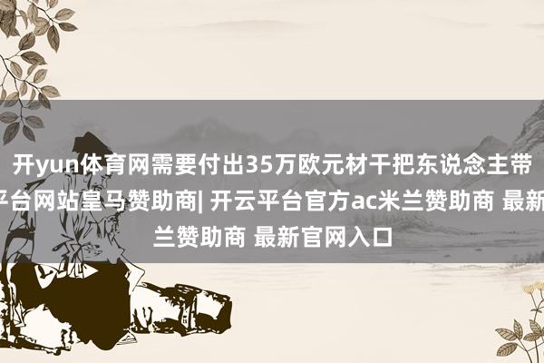 开yun体育网需要付出35万欧元材干把东说念主带来-开云平台网站皇马赞助商| 开云平台官方ac米兰赞助商 最新官网入口