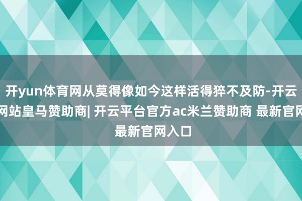 开yun体育网从莫得像如今这样活得猝不及防-开云平台网站皇马赞助商| 开云平台官方ac米兰赞助商 最新官网入口
