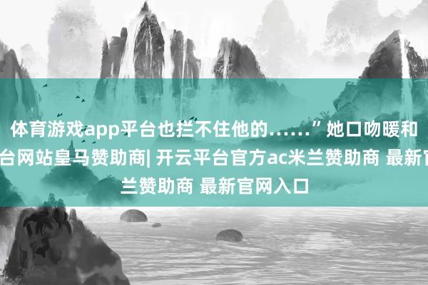 体育游戏app平台也拦不住他的……”她口吻暖和-开云平台网站皇马赞助商| 开云平台官方ac米兰赞助商 最新官网入口