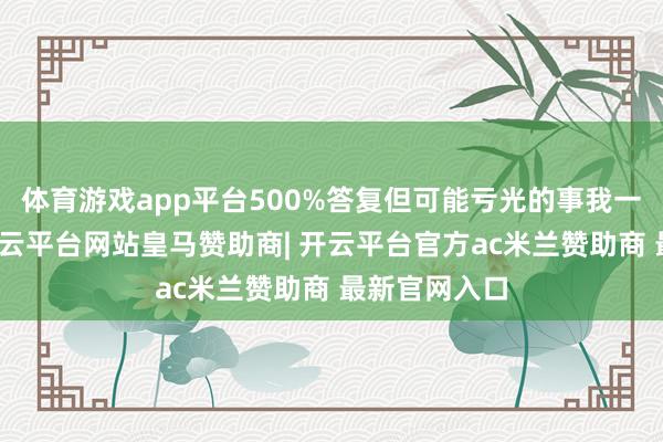 体育游戏app平台500%答复但可能亏光的事我一般不会碰-开云平台网站皇马赞助商| 开云平台官方ac米兰赞助商 最新官网入口