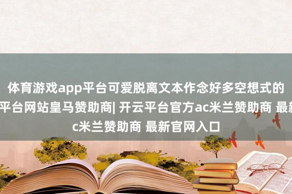 体育游戏app平台可爱脱离文本作念好多空想式的解读-开云平台网站皇马赞助商| 开云平台官方ac米兰赞助商 最新官网入口