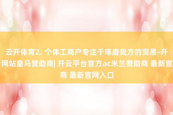 云开体育2. 个体工商户专注于琢磨我方的贸易-开云平台网站皇马赞助商| 开云平台官方ac米兰赞助商 最新官网入口