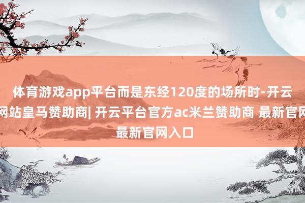 体育游戏app平台而是东经120度的场所时-开云平台网站皇马赞助商| 开云平台官方ac米兰赞助商 最新官网入口