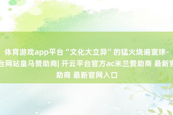 体育游戏app平台“文化大立异”的猛火烧遍寰球-开云平台网站皇马赞助商| 开云平台官方ac米兰赞助商 最新官网入口