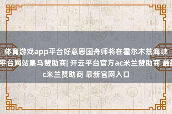体育游戏app平台好意思国舟师将在霍尔木兹海峡护航-开云平台网站皇马赞助商| 开云平台官方ac米兰赞助商 最新官网入口