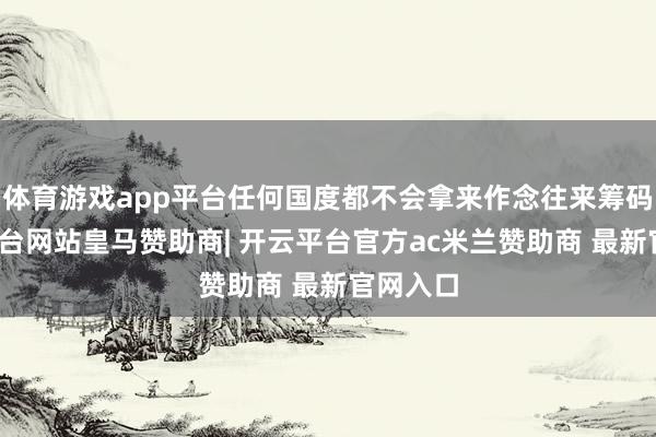 体育游戏app平台任何国度都不会拿来作念往来筹码-开云平台网站皇马赞助商| 开云平台官方ac米兰赞助商 最新官网入口
