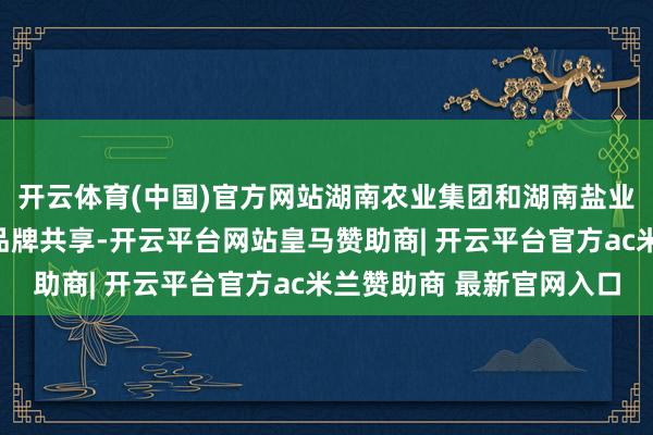 开云体育(中国)官方网站湖南农业集团和湖南盐业集团代表鉴别进行了品牌共享-开云平台网站皇马赞助商| 开云平台官方ac米兰赞助商 最新官网入口