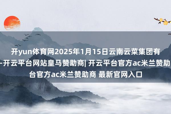 开yun体育网2025年1月15日云南云菜集团有限公司价钱行情-开云平台网站皇马赞助商| 开云平台官方ac米兰赞助商 最新官网入口