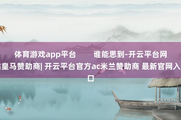 体育游戏app平台        谁能思到-开云平台网站皇马赞助商| 开云平台官方ac米兰赞助商 最新官网入口