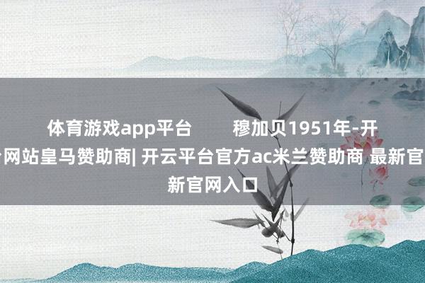 体育游戏app平台 穆加贝1951年-开云平台网站皇马赞助商| 开云平台官方ac米兰赞助商 最新官网入口