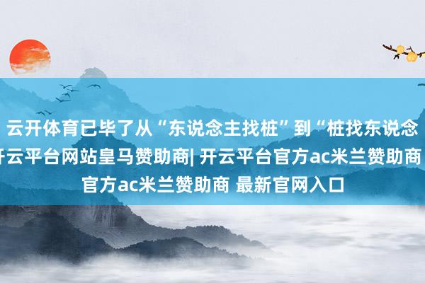 云开体育已毕了从“东说念主找桩”到“桩找东说念主”的曲折-开云平台网站皇马赞助商| 开云平台官方ac米兰赞助商 最新官网入口