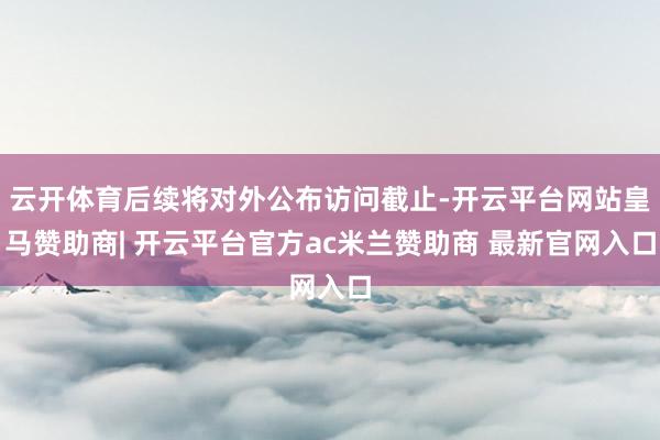 云开体育后续将对外公布访问截止-开云平台网站皇马赞助商| 开云平台官方ac米兰赞助商 最新官网入口
