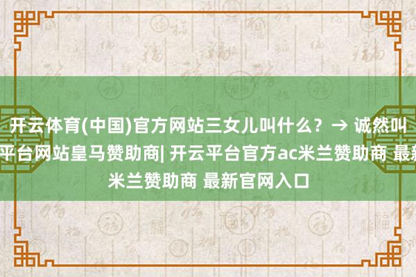 开云体育(中国)官方网站三女儿叫什么?→ 诚然叫小明-开云平台网站皇马赞助商| 开云平台官方ac米兰赞助商 最新官网入口