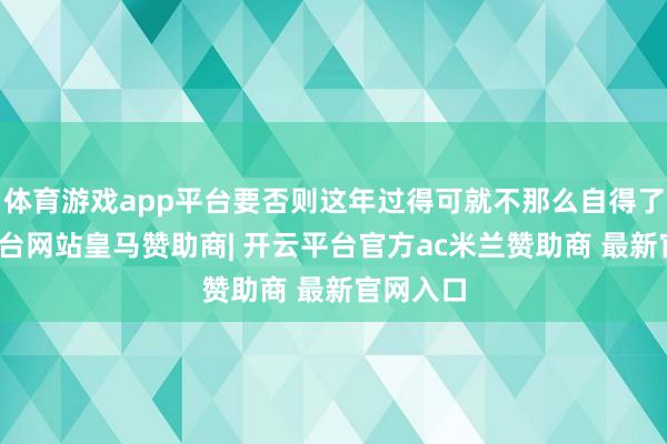 体育游戏app平台要否则这年过得可就不那么自得了-开云平台网站皇马赞助商| 开云平台官方ac米兰赞助商 最新官网入口