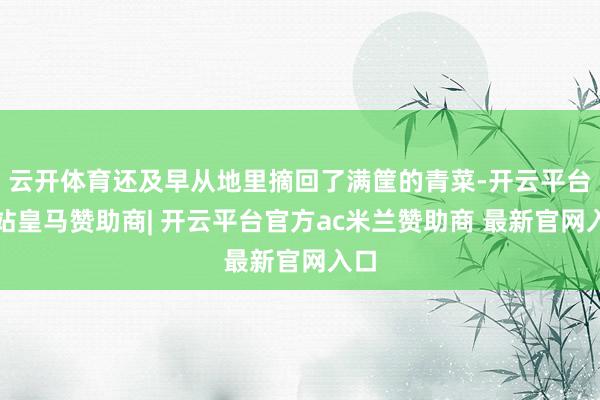 云开体育还及早从地里摘回了满筐的青菜-开云平台网站皇马赞助商| 开云平台官方ac米兰赞助商 最新官网入口