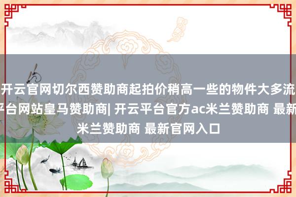 开云官网切尔西赞助商起拍价稍高一些的物件大多流拍-开云平台网站皇马赞助商| 开云平台官方ac米兰赞助商 最新官网入口
