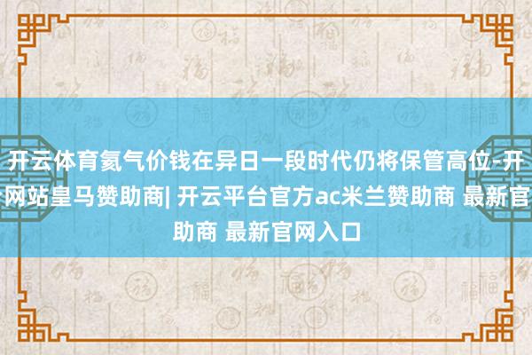 开云体育氦气价钱在异日一段时代仍将保管高位-开云平台网站皇马赞助商| 开云平台官方ac米兰赞助商 最新官网入口