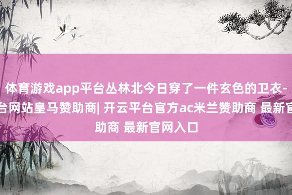 体育游戏app平台丛林北今日穿了一件玄色的卫衣-开云平台网站皇马赞助商| 开云平台官方ac米兰赞助商 最新官网入口