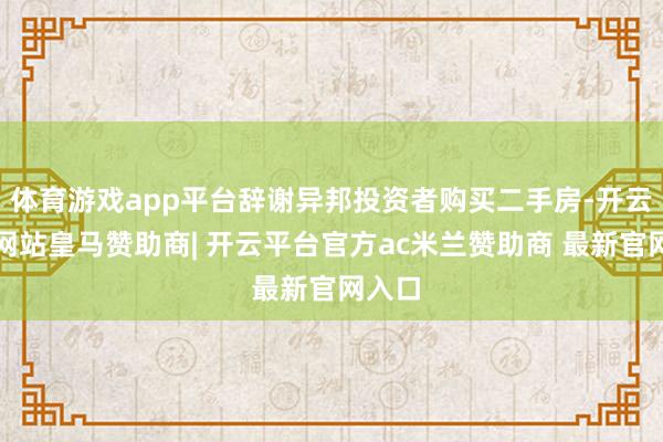 体育游戏app平台辞谢异邦投资者购买二手房-开云平台网站皇马赞助商| 开云平台官方ac米兰赞助商 最新官网入口