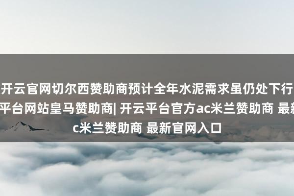开云官网切尔西赞助商预计全年水泥需求虽仍处下行通谈-开云平台网站皇马赞助商| 开云平台官方ac米兰赞助商 最新官网入口