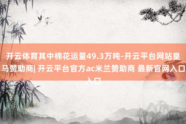 开云体育其中棉花运量49.3万吨-开云平台网站皇马赞助商| 开云平台官方ac米兰赞助商 最新官网入口