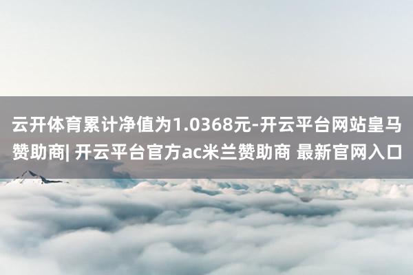 云开体育累计净值为1.0368元-开云平台网站皇马赞助商| 开云平台官方ac米兰赞助商 最新官网入口