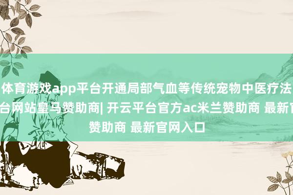 体育游戏app平台开通局部气血等传统宠物中医疗法-开云平台网站皇马赞助商| 开云平台官方ac米兰赞助商 最新官网入口