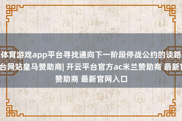 体育游戏app平台寻找通向下一阶段停战公约的谈路-开云平台网站皇马赞助商| 开云平台官方ac米兰赞助商 最新官网入口