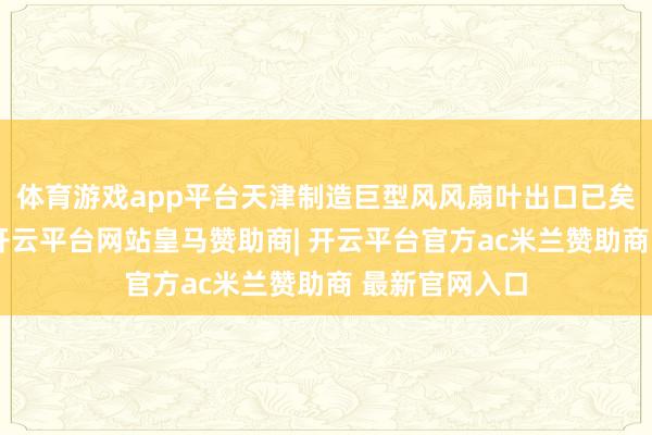 体育游戏app平台天津制造巨型风风扇叶出口已矣开门红日前-开云平台网站皇马赞助商| 开云平台官方ac米兰赞助商 最新官网入口
