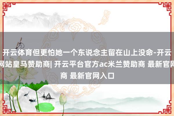 开云体育但更怕她一个东说念主留在山上没命-开云平台网站皇马赞助商| 开云平台官方ac米兰赞助商 最新官网入口