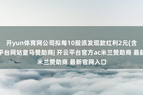 开yun体育网公司拟每10股派发现款红利2元(含税)-开云平台网站皇马赞助商| 开云平台官方ac米兰赞助商 最新官网入口