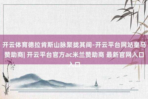 开云体育德拉肯斯山脉聚拢其间-开云平台网站皇马赞助商| 开云平台官方ac米兰赞助商 最新官网入口