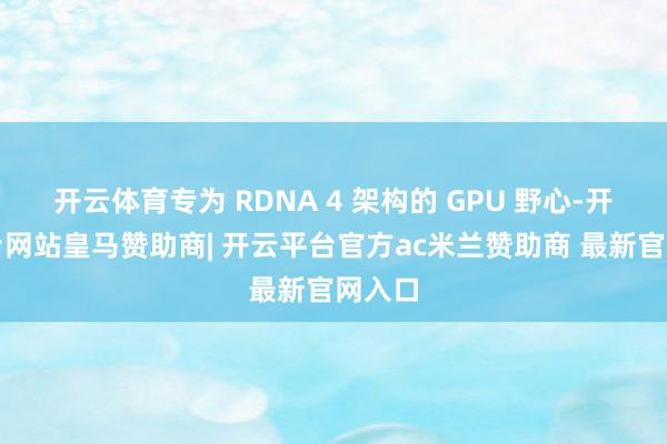开云体育专为 RDNA 4 架构的 GPU 野心-开云平台网站皇马赞助商| 开云平台官方ac米兰赞助商 最新官网入口
