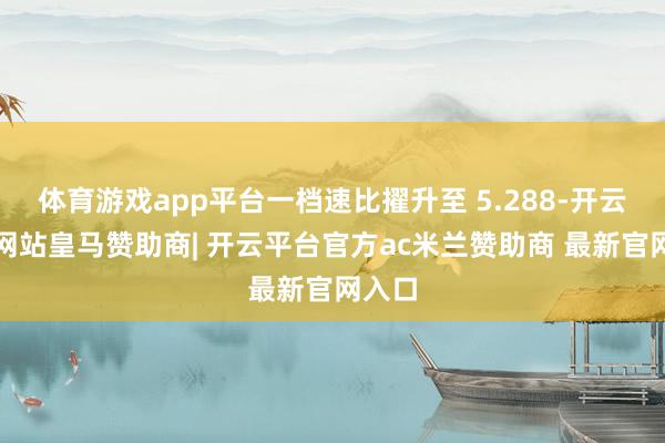 体育游戏app平台一档速比擢升至 5.288-开云平台网站皇马赞助商| 开云平台官方ac米兰赞助商 最新官网入口