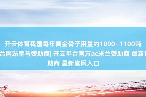 开云体育我国每年黄金骨子用量约1000—1100吨-开云平台网站皇马赞助商| 开云平台官方ac米兰赞助商 最新官网入口