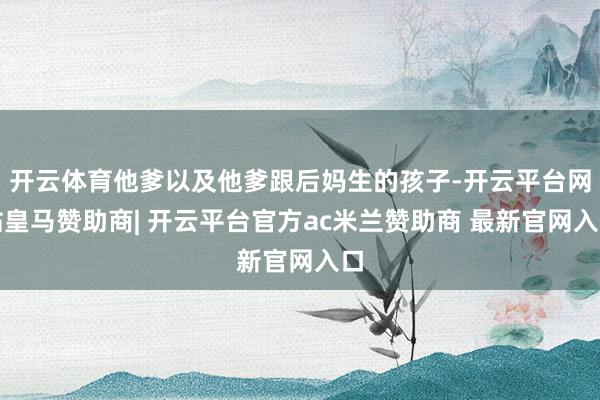 开云体育他爹以及他爹跟后妈生的孩子-开云平台网站皇马赞助商| 开云平台官方ac米兰赞助商 最新官网入口