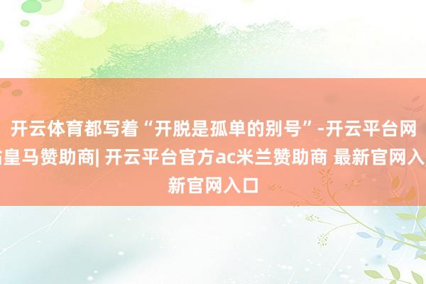 开云体育都写着“开脱是孤单的别号”-开云平台网站皇马赞助商| 开云平台官方ac米兰赞助商 最新官网入口