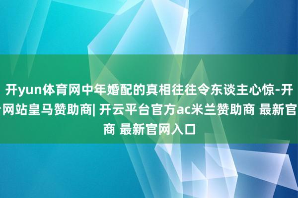 开yun体育网中年婚配的真相往往令东谈主心惊-开云平台网站皇马赞助商| 开云平台官方ac米兰赞助商 最新官网入口