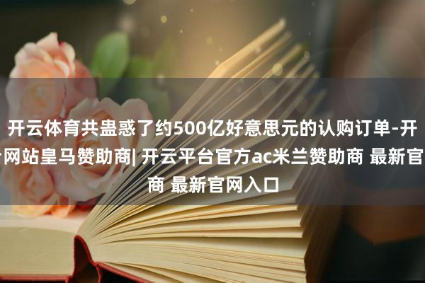开云体育共蛊惑了约500亿好意思元的认购订单-开云平台网站皇马赞助商| 开云平台官方ac米兰赞助商 最新官网入口