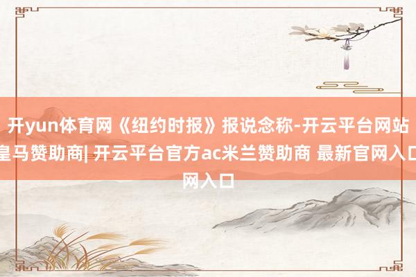 开yun体育网《纽约时报》报说念称-开云平台网站皇马赞助商| 开云平台官方ac米兰赞助商 最新官网入口