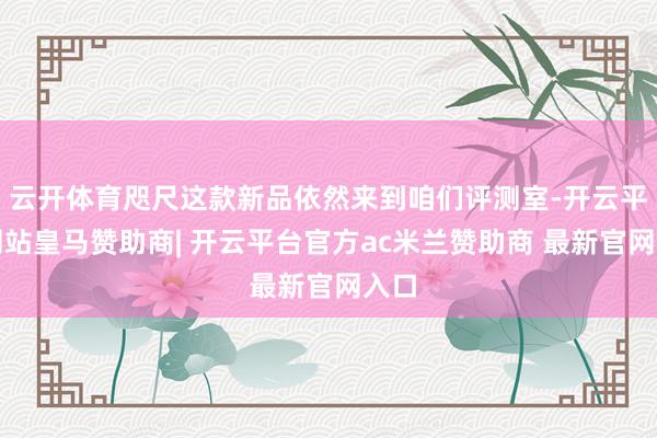 云开体育咫尺这款新品依然来到咱们评测室-开云平台网站皇马赞助商| 开云平台官方ac米兰赞助商 最新官网入口